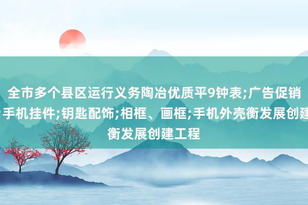 全市多个县区运行义务陶冶优质平9钟表;广告促销礼品;手机挂件;钥匙配饰;相框、画框;手机外壳衡发展创建工程