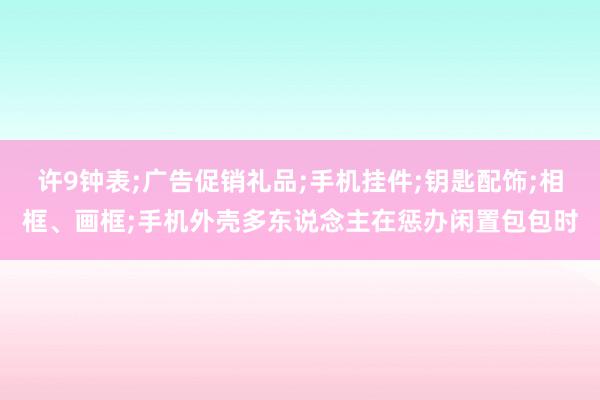 许9钟表;广告促销礼品;手机挂件;钥匙配饰;相框、画框;手机外壳多东说念主在惩办闲置包包时
