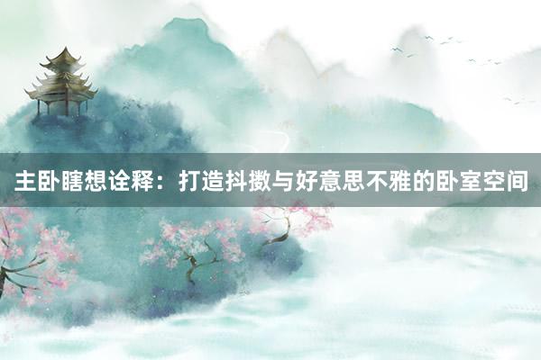 主卧瞎想诠释：打造抖擞与好意思不雅的卧室空间