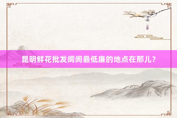 昆明鲜花批发阛阓最低廉的地点在那儿？