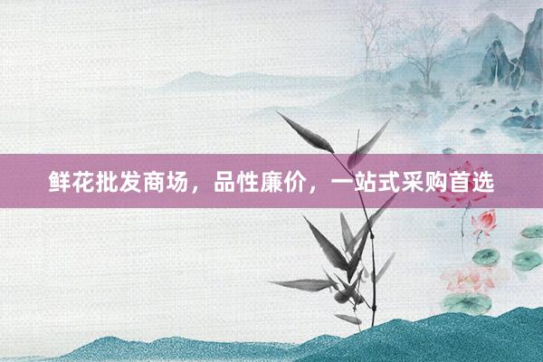 鲜花批发商场，品性廉价，一站式采购首选